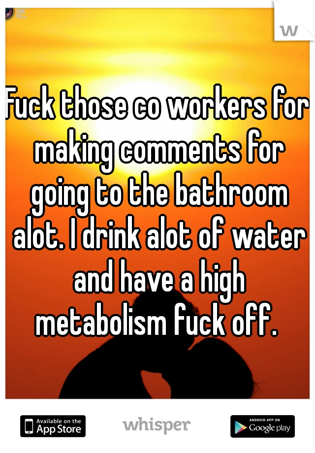 Fuck those co workers for making comments for going to the bathroom alot. I drink alot of water and have a high metabolism fuck off. 