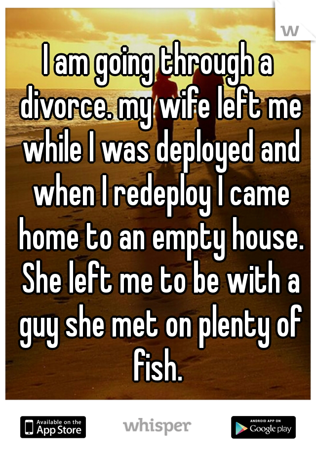 I am going through a divorce. my wife left me while I was deployed and when I redeploy I came home to an empty house. She left me to be with a guy she met on plenty of fish. 