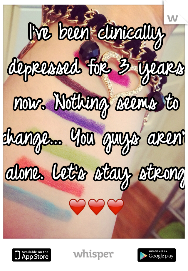 I've been clinically depressed for 3 years now. Nothing seems to change... You guys aren't alone. Let's stay strong ❤️❤️❤️