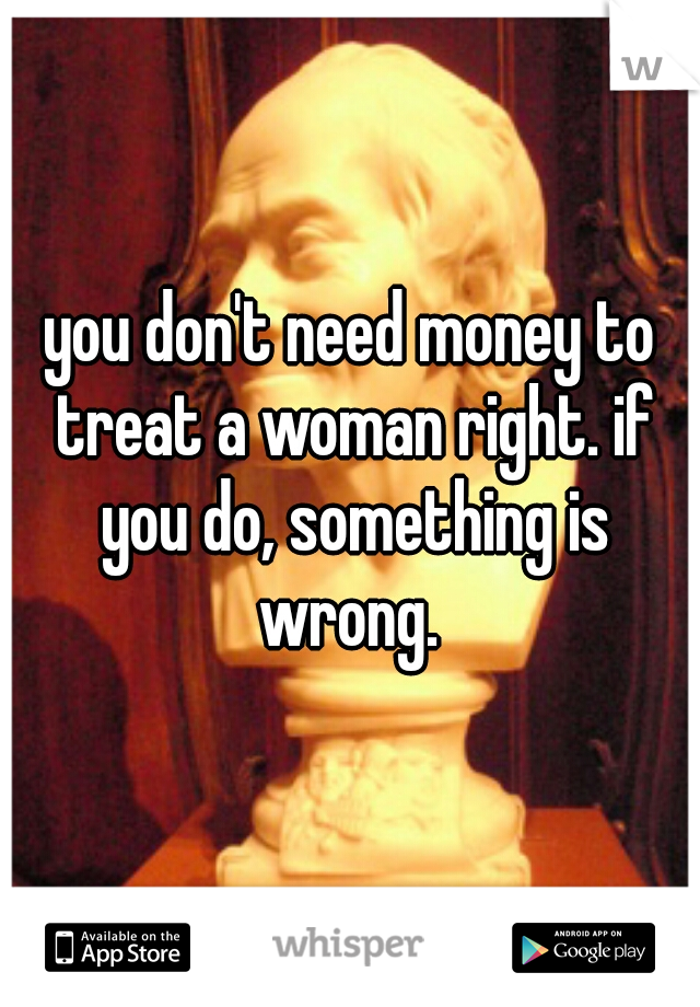 you don't need money to treat a woman right. if you do, something is wrong. 