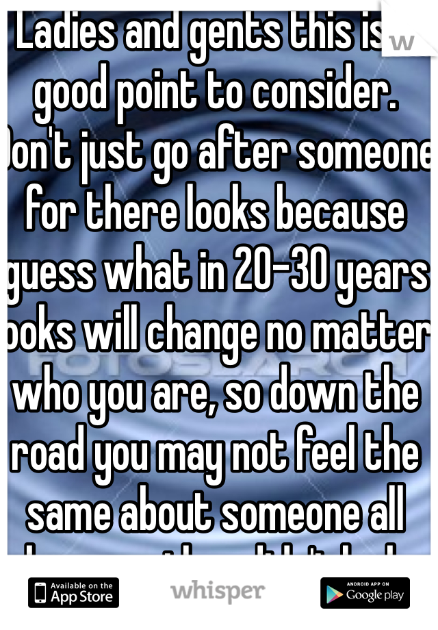 Ladies and gents this is a good point to consider. Don't just go after someone for there looks because guess what in 20-30 years looks will change no matter who you are, so down the road you may not feel the same about someone all because they didn't look how they did before. 

I value caring, intelligent, fun, warm spirited girls and I don't care about looks or weight or race size, I'm not perfect and I'm a bit overweight but I don't care, it doesn't stop me from caring about people, or being intelligent, it doesn't dictate what I do for people or how I treat people. Everyone has there good and bad, when we judge someone's by how they look, usually that tells me that you yourself have been judged or criticized in the past or still are and thus look for some way to make yourself feel that much better. 

Not every girl will have that crazy amazing body neither will every guy, but that doesn't stop them from being a human being and doesn't dictate there actions and personalities. 
People can change looks in many ways, but your character and the person you are to others will stay the same and your true beauty lies within who you are and how you treat others. Someone who cares for others like works with those in need, have a beauty in them because there desire to help others in itself is something amazing. Somebody who can walk Down the street and be nice to anyone regardless how they may re act is amazing. 

People, understand the only person who can decide wether you are good enough or not is yourself if you let others decide your value as a person then it will affect you. But no body can make you do anything there fore no one can make you feel anything you don't wish too. You can't make everyone happy so just focus on the people who do accept who you are. But still reserve care for even those who don't accept you for who you are because you can choose to be the bigger person and accept who they are regardless. 