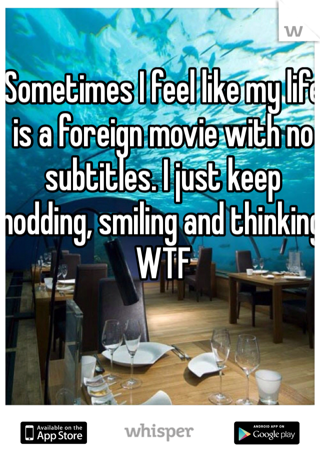 Sometimes I feel like my life is a foreign movie with no subtitles. I just keep nodding, smiling and thinking WTF