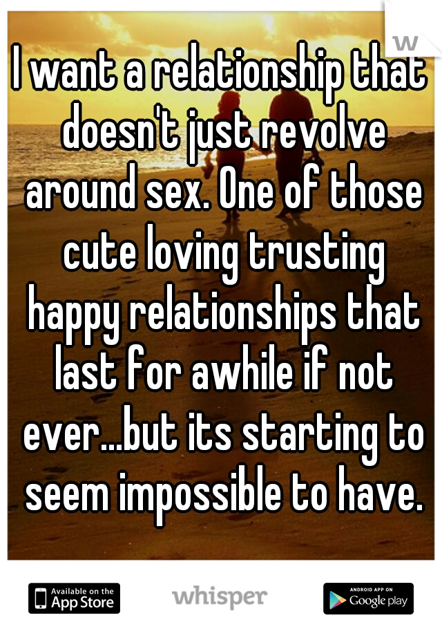 I want a relationship that doesn't just revolve around sex. One of those cute loving trusting happy relationships that last for awhile if not ever...but its starting to seem impossible to have.