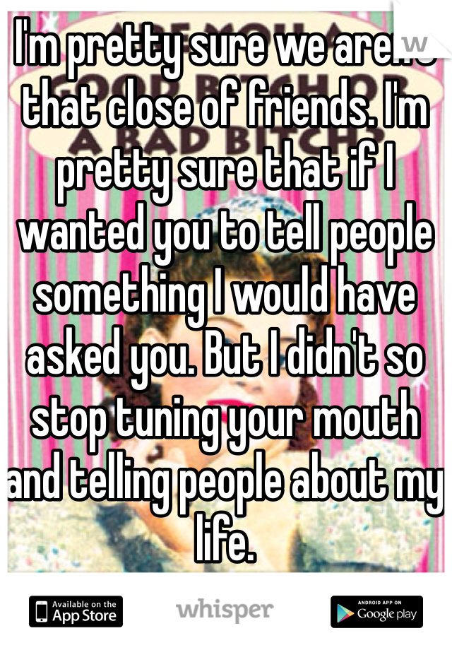 I'm pretty sure we aren't that close of friends. I'm pretty sure that if I wanted you to tell people something I would have asked you. But I didn't so stop tuning your mouth and telling people about my life. 