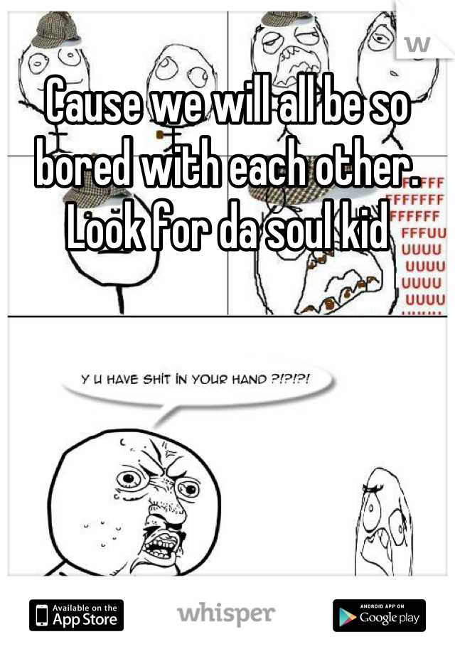 Cause we will all be so bored with each other. Look for da soul kid