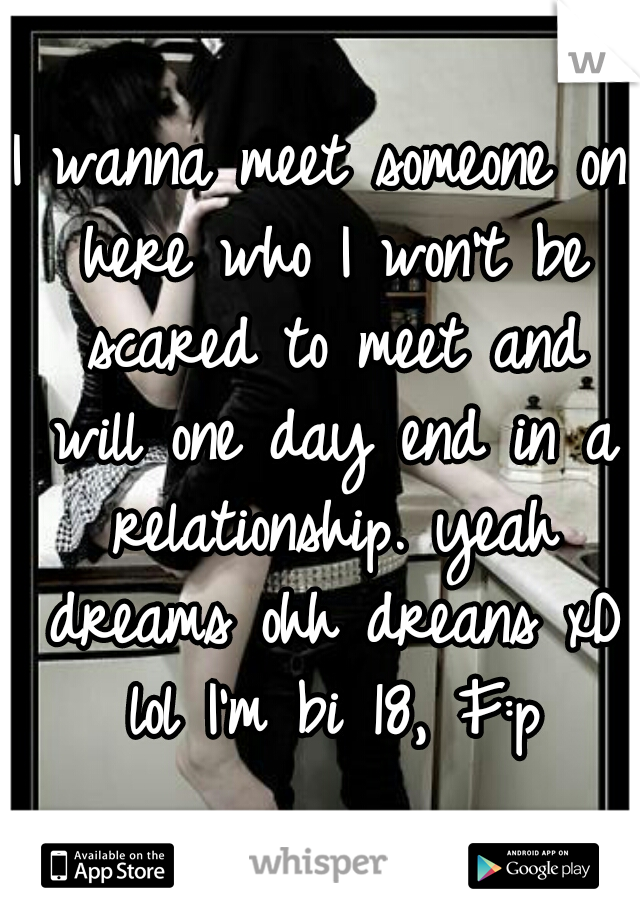 I wanna meet someone on here who I won't be scared to meet and will one day end in a relationship. yeah dreams ohh dreans xD lol I'm bi 18, F:p