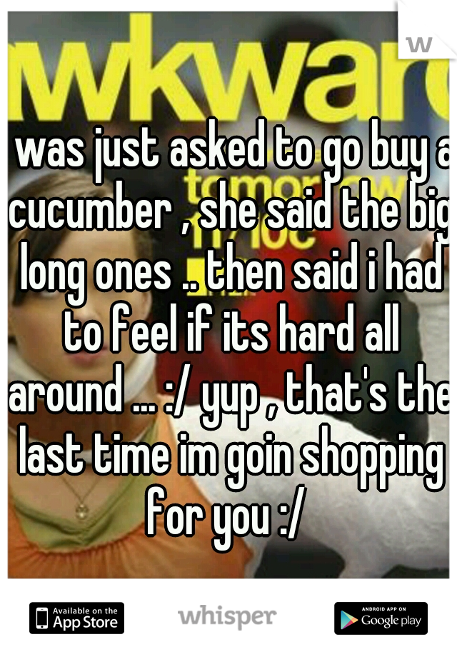 i was just asked to go buy a cucumber , she said the big long ones .. then said i had to feel if its hard all around ... :/ yup , that's the last time im goin shopping for you :/ 