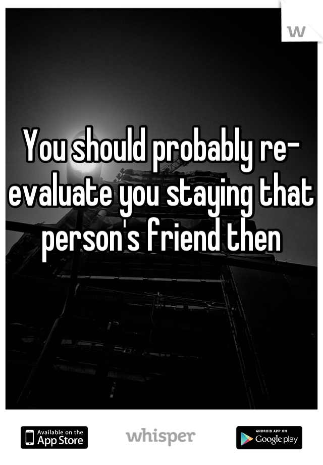 You should probably re-evaluate you staying that person's friend then