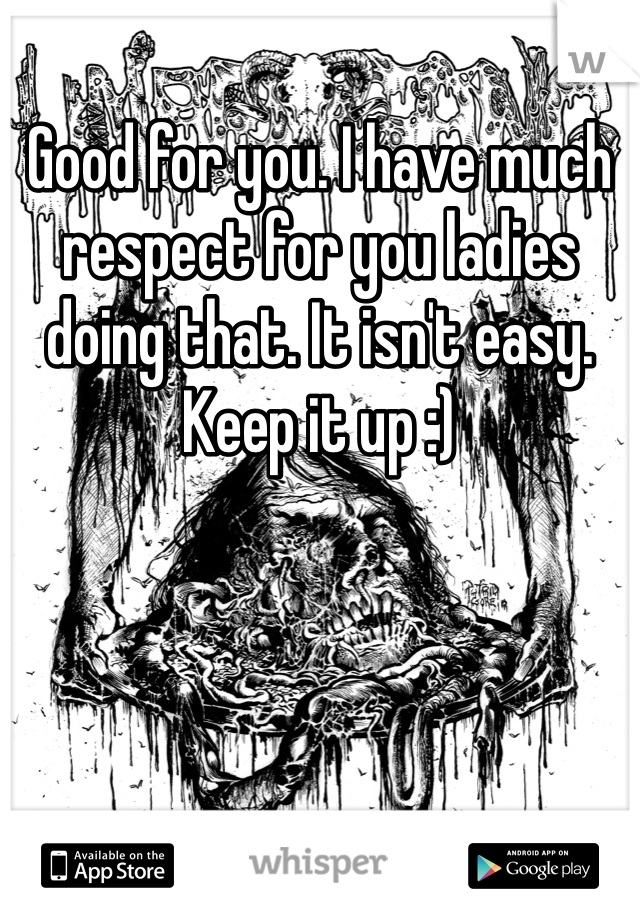 Good for you. I have much respect for you ladies doing that. It isn't easy. Keep it up :)