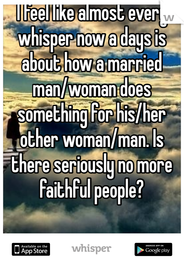 I feel like almost every whisper now a days is about how a married man/woman does something for his/her other woman/man. Is there seriously no more faithful people?