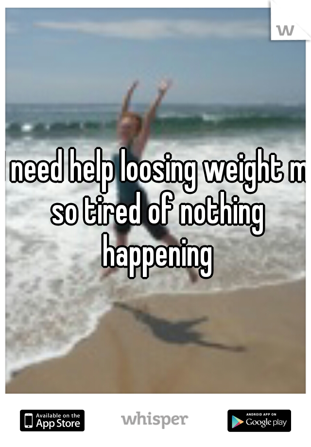 I need help loosing weight m so tired of nothing happening