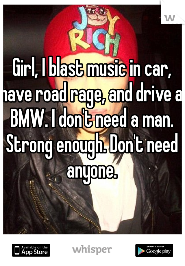 Girl, I blast music in car, have road rage, and drive a BMW. I don't need a man. Strong enough. Don't need anyone. 