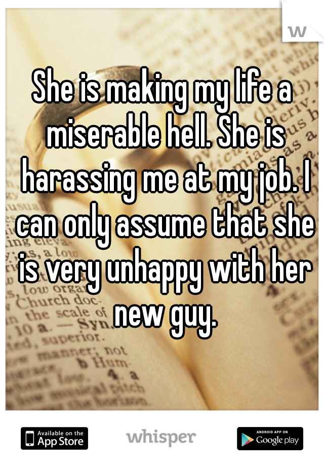 She is making my life a miserable hell. She is harassing me at my job. I can only assume that she is very unhappy with her new guy.