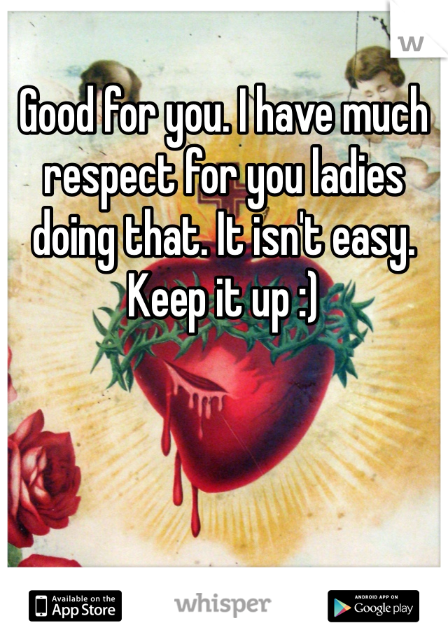 Good for you. I have much respect for you ladies doing that. It isn't easy. Keep it up :)