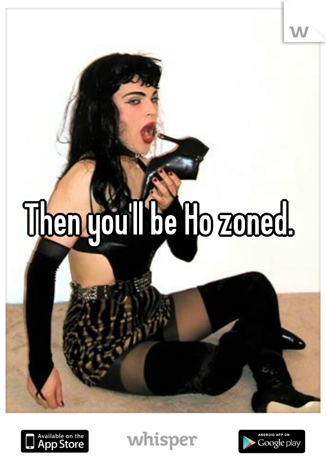 Then you'll be Ho zoned. 