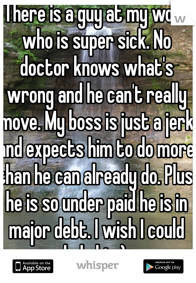 There is a guy at my work who is super sick. No doctor knows what's wrong and he can't really move. My boss is just a jerk and expects him to do more than he can already do. Plus he is so under paid he is in major debt. I wish I could help him): 