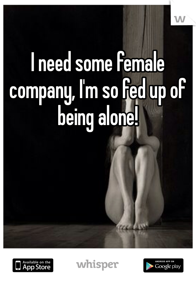 I need some female company, I'm so fed up of being alone!