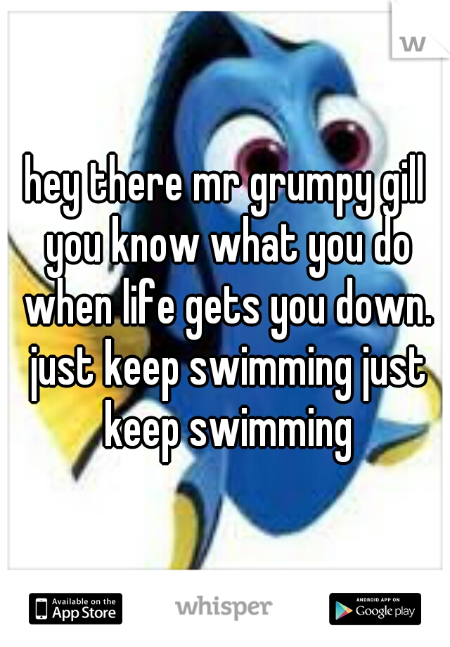 hey there mr grumpy gill you know what you do when life gets you down. just keep swimming just keep swimming