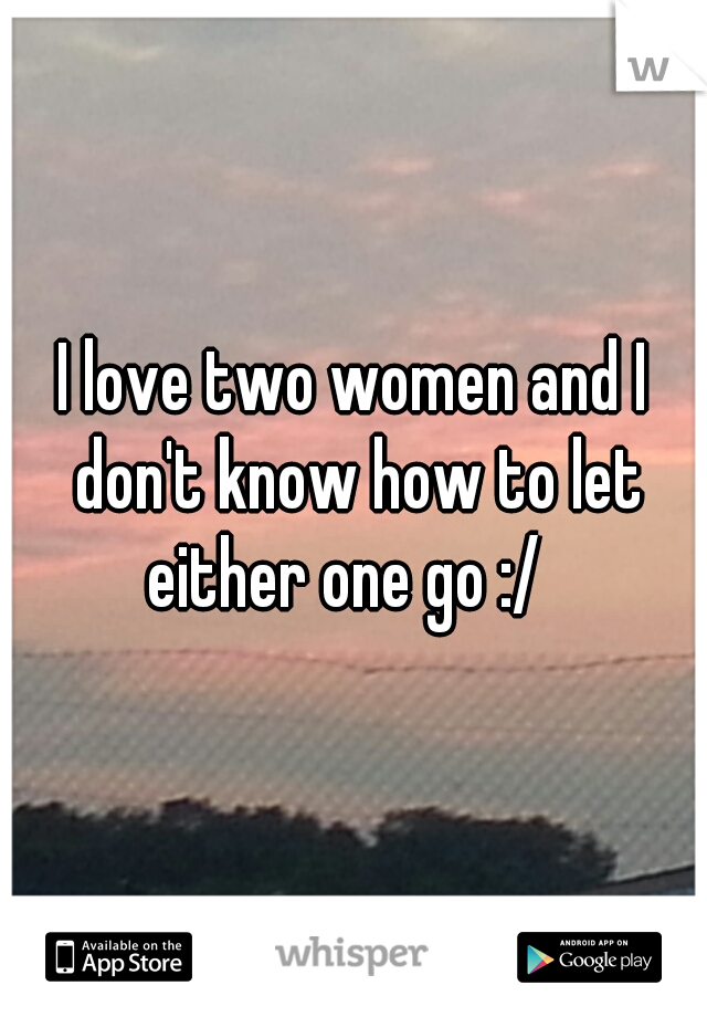 I love two women and I don't know how to let either one go :/  