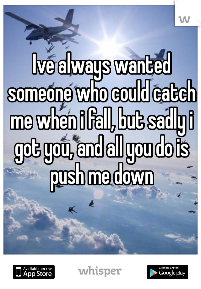 Ive always wanted someone who could catch me when i fall, but sadly i got you, and all you do is push me down 