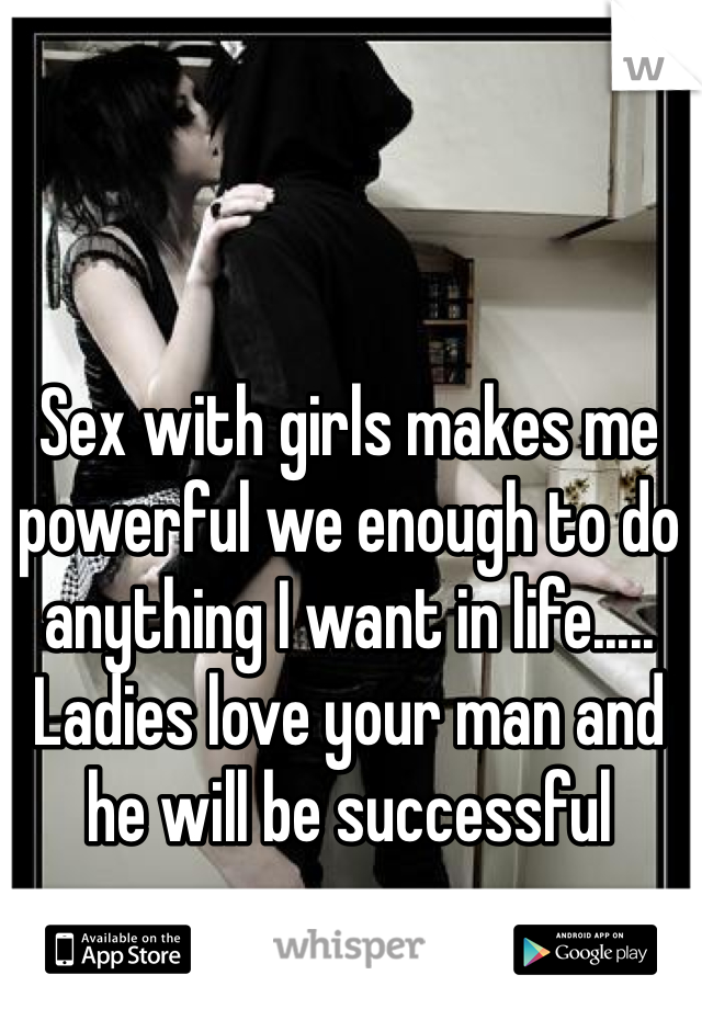 Sex with girls makes me powerful we enough to do anything I want in life.....  Ladies love your man and he will be successful 