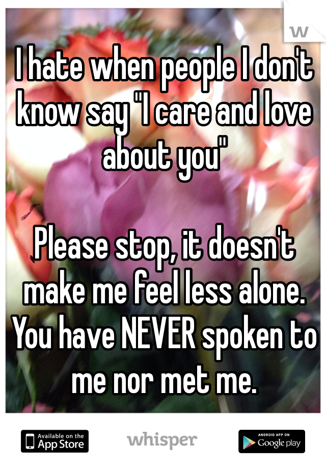 I hate when people I don't know say "I care and love about you"

Please stop, it doesn't make me feel less alone. You have NEVER spoken to me nor met me.