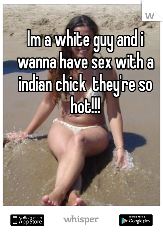 Im a white guy and i wanna have sex with a indian chick  they're so hot!!! 