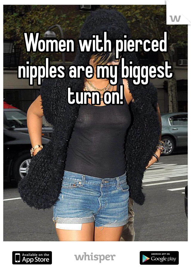 Women with pierced nipples are my biggest turn on!