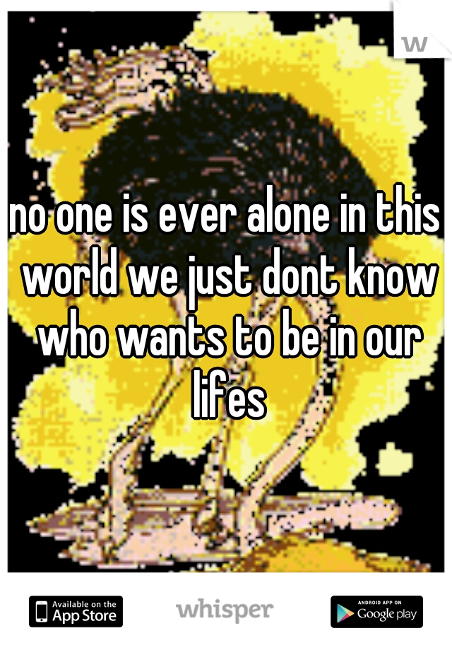 no one is ever alone in this world we just dont know who wants to be in our lifes