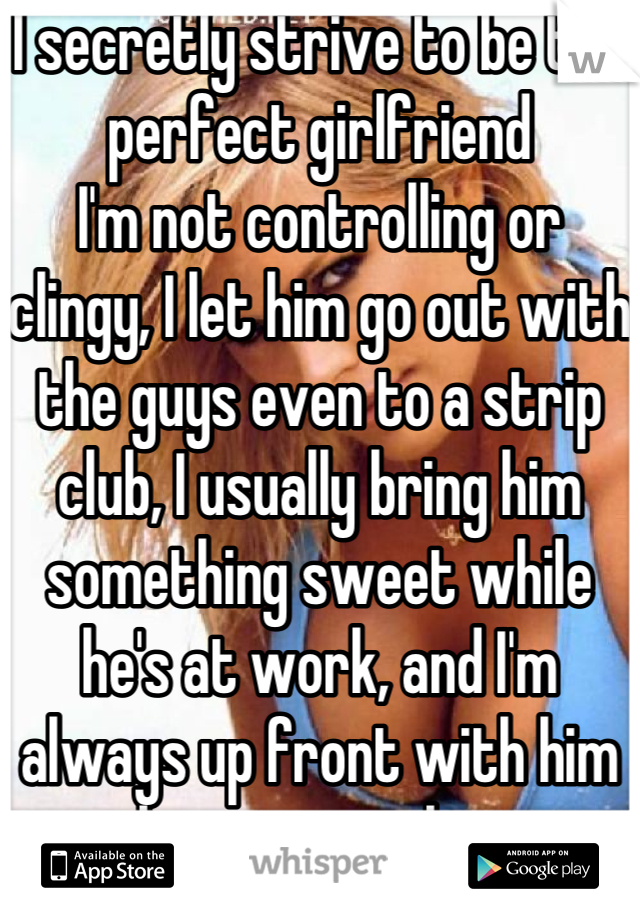 I secretly strive to be the perfect girlfriend 
I'm not controlling or clingy, I let him go out with the guys even to a strip club, I usually bring him something sweet while he's at work, and I'm always up front with him about everything.