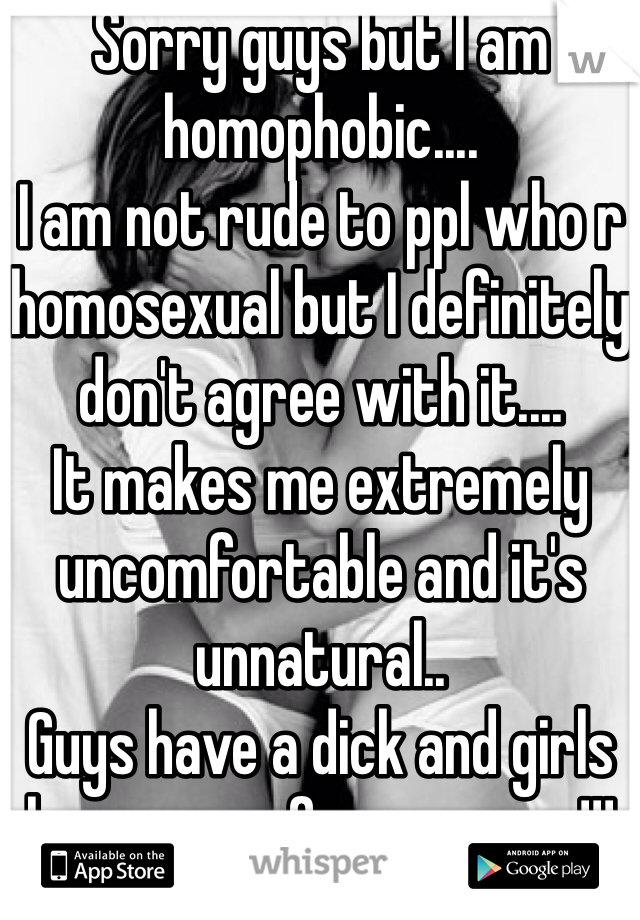 Sorry guys but I am homophobic....
I am not rude to ppl who r homosexual but I definitely don't agree with it....
It makes me extremely uncomfortable and it's unnatural..
Guys have a dick and girls have a vag for a reason!!!