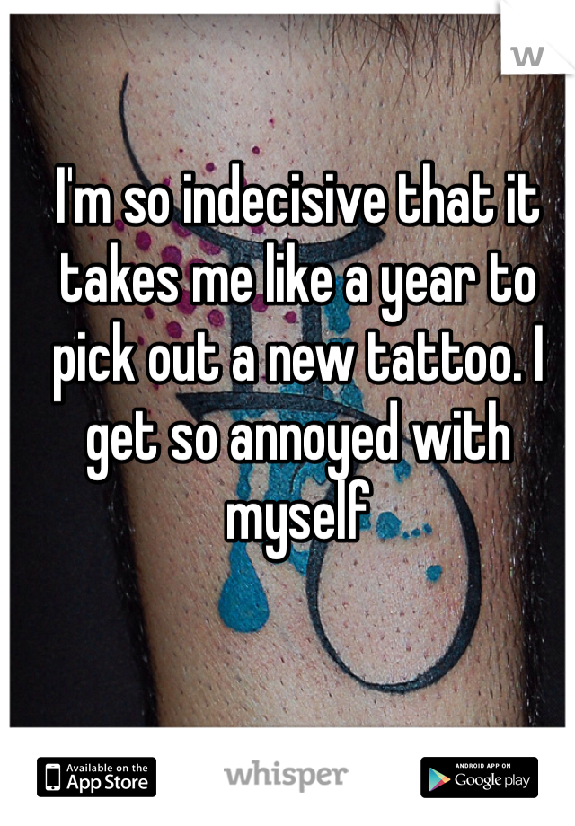 I'm so indecisive that it takes me like a year to pick out a new tattoo. I get so annoyed with myself