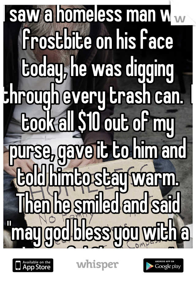 I saw a homeless man with frostbite on his face today, he was digging through every trash can.  I took all $10 out of my purse, gave it to him and told himto stay warm. Then he smiled and said "may god bless you with a beautiful Christmas."