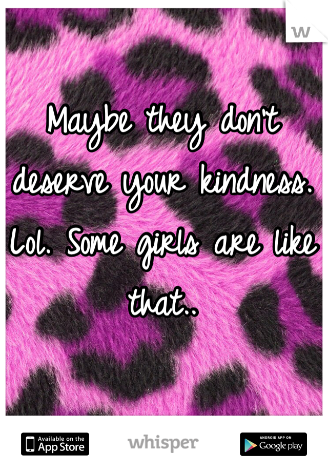 Maybe they don't deserve your kindness. Lol. Some girls are like that.. 