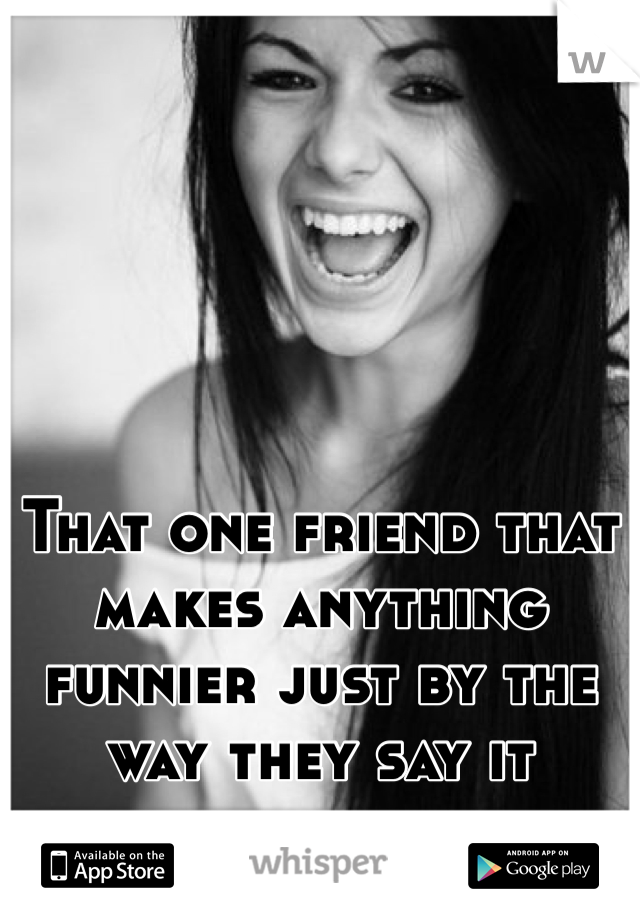 That one friend that makes anything funnier just by the way they say it 