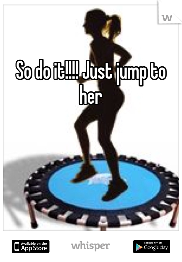 So do it!!!! Just jump to her