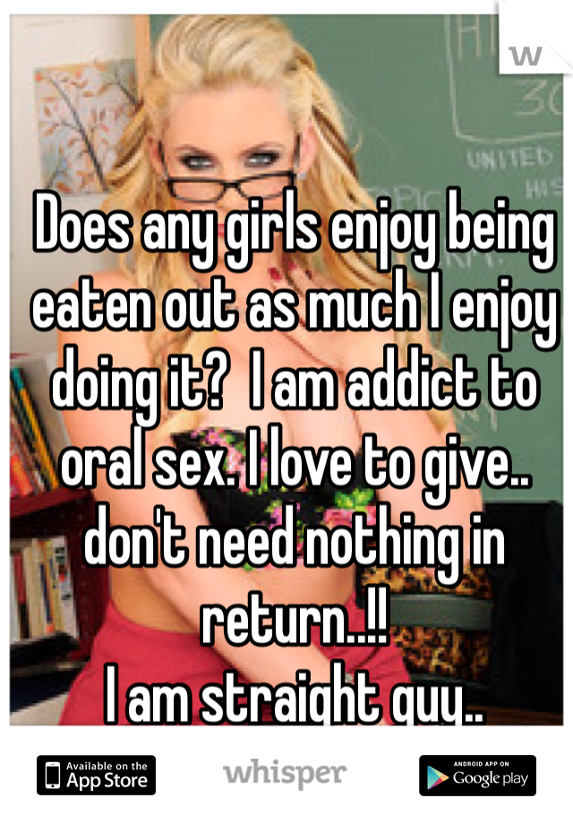 Does any girls enjoy being eaten out as much I enjoy doing it?  I am addict to oral sex. I love to give..
don't need nothing in return..!!
I am straight guy.. 