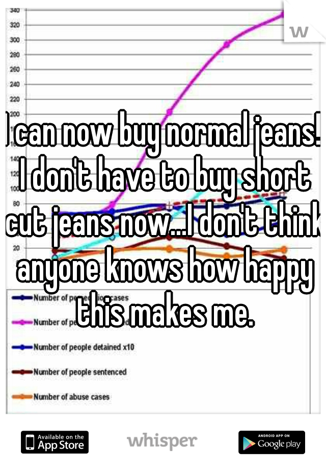 I can now buy normal jeans! I don't have to buy short cut jeans now...I don't think anyone knows how happy this makes me.