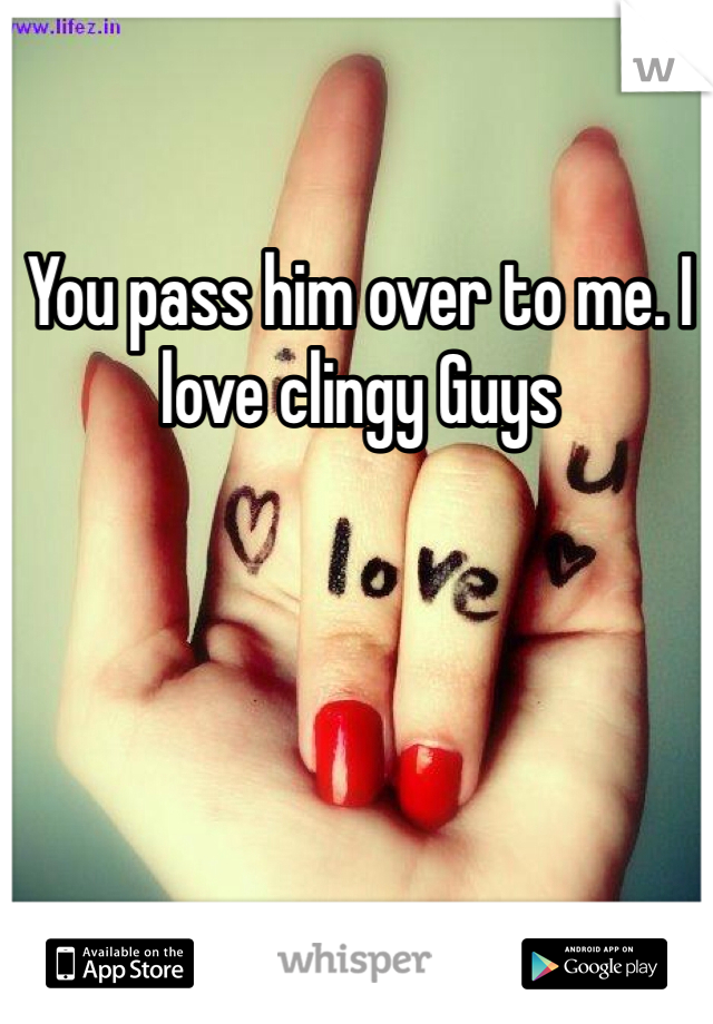 You pass him over to me. I love clingy Guys