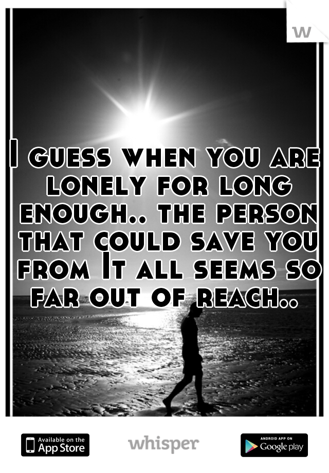 I guess when you are lonely for long enough.. the person that could save you from It all seems so far out of reach.. 