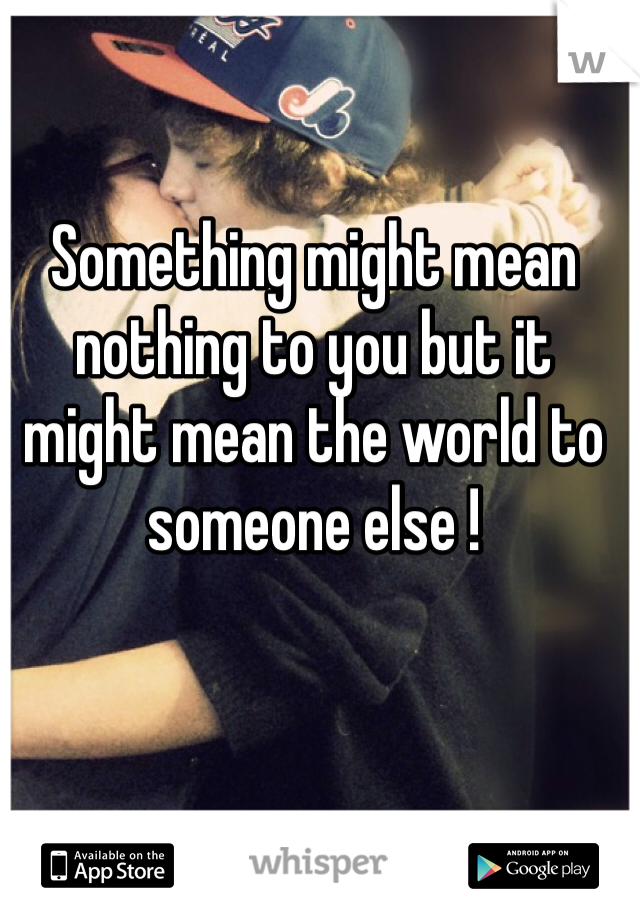 Something might mean nothing to you but it might mean the world to someone else ! 