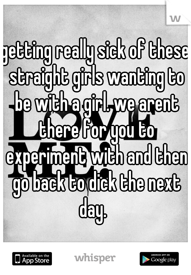 getting really sick of these straight girls wanting to be with a girl. we arent there for you to experiment with and then go back to dick the next day.  