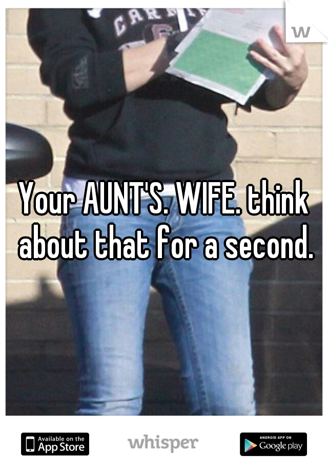 Your AUNT'S. WIFE. think about that for a second.