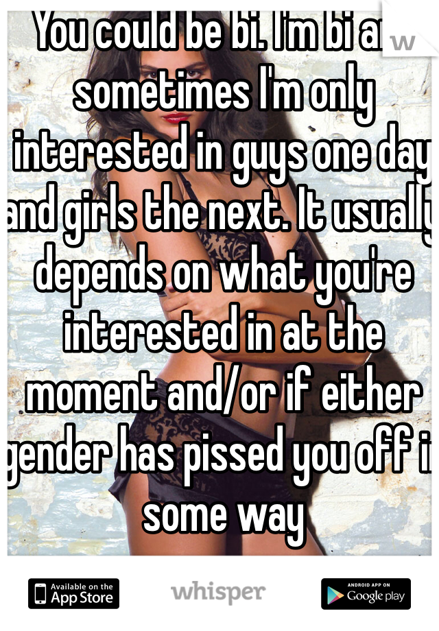 You could be bi. I'm bi and sometimes I'm only interested in guys one day and girls the next. It usually depends on what you're interested in at the moment and/or if either gender has pissed you off in some way 