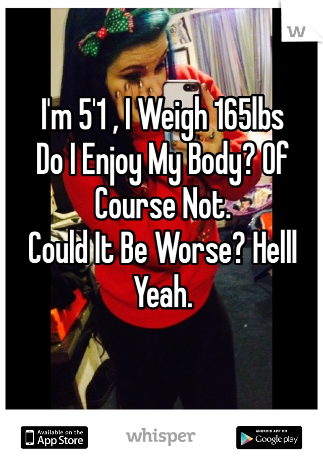 I'm 5'1 , I Weigh 165lbs
Do I Enjoy My Body? Of Course Not. 
Could It Be Worse? Helll Yeah. 
