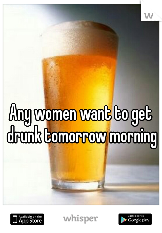 Any women want to get drunk tomorrow morning