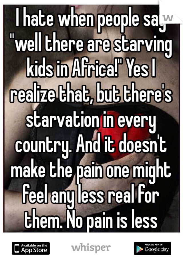 I hate when people say "well there are starving kids in Africa!" Yes I realize that, but there's starvation in every country. And it doesn't make the pain one might feel any less real for them. No pain is less worthy than another.