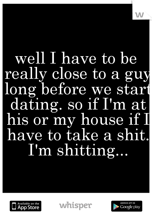 well I have to be really close to a guy long before we start dating. so if I'm at his or my house if I have to take a shit. I'm shitting...