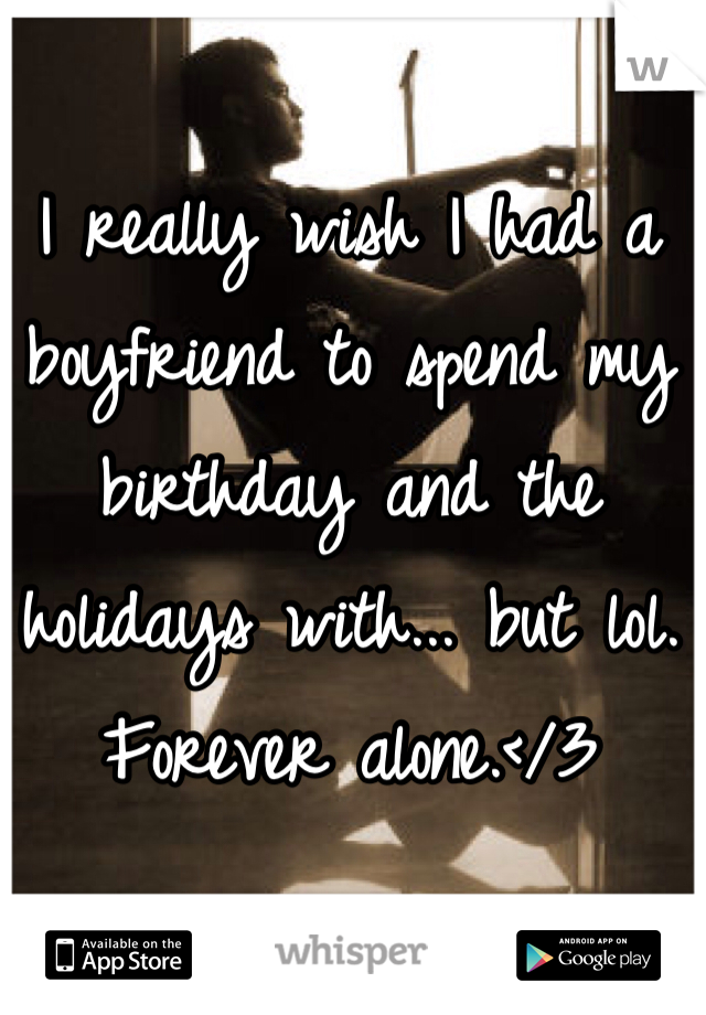 I really wish I had a boyfriend to spend my birthday and the holidays with... but lol. Forever alone.</3