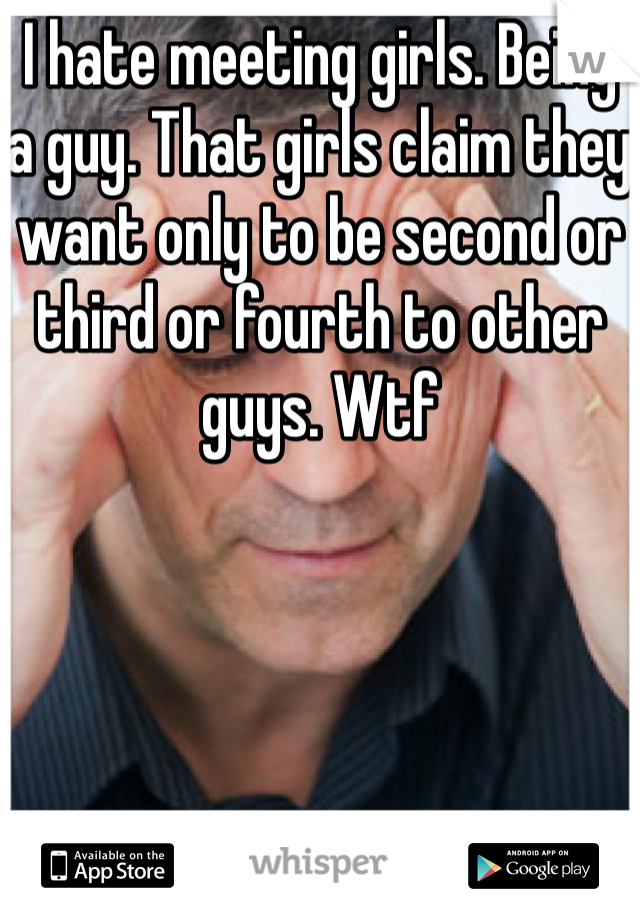 I hate meeting girls. Being a guy. That girls claim they want only to be second or third or fourth to other guys. Wtf 